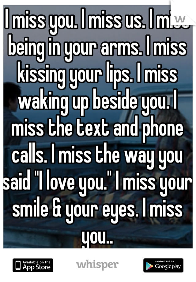 I miss you. I miss us. I miss being in your arms. I miss kissing your lips. I miss waking up beside you. I miss the text and phone calls. I miss the way you said "I love you." I miss your smile & your eyes. I miss you..