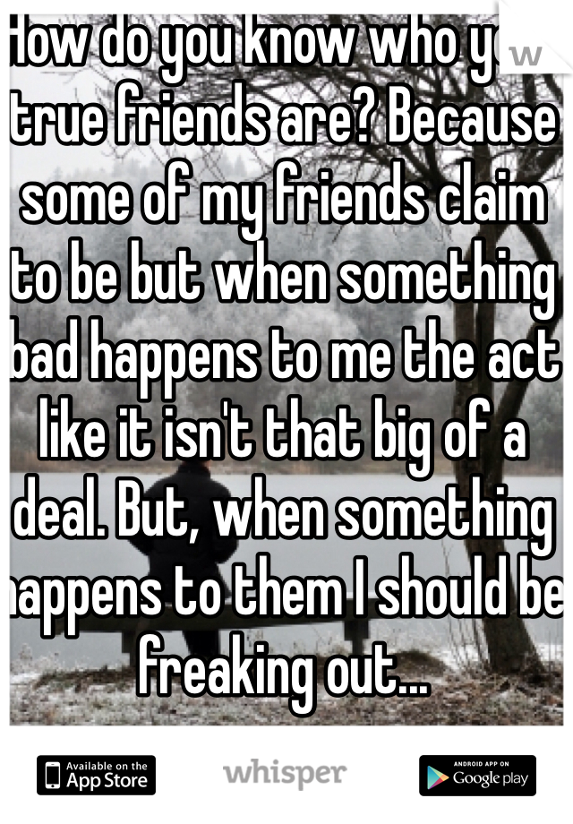 How do you know who your true friends are? Because some of my friends claim to be but when something bad happens to me the act like it isn't that big of a deal. But, when something happens to them I should be  freaking out...