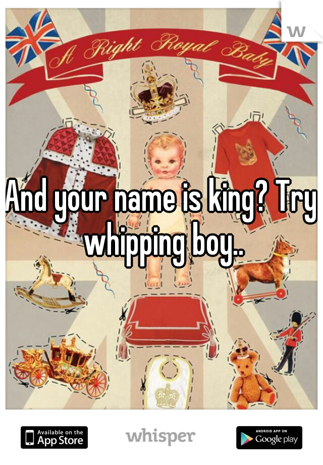 And your name is king? Try whipping boy..