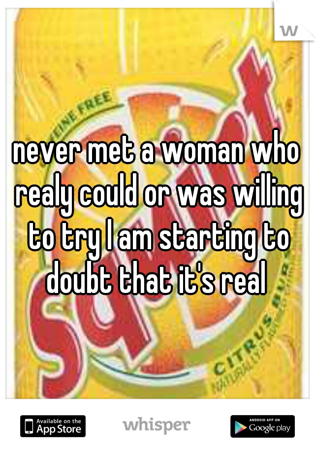 never met a woman who realy could or was willing to try I am starting to doubt that it's real 