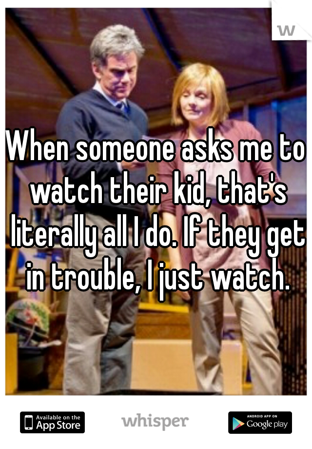When someone asks me to watch their kid, that's literally all I do. If they get in trouble, I just watch.