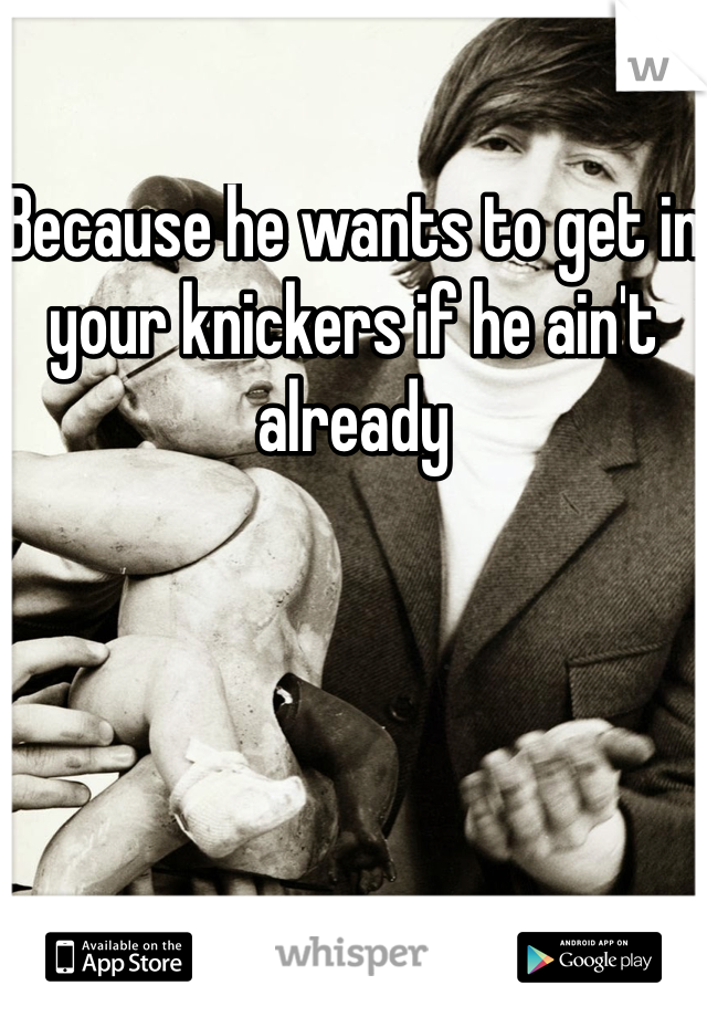 Because he wants to get in your knickers if he ain't already