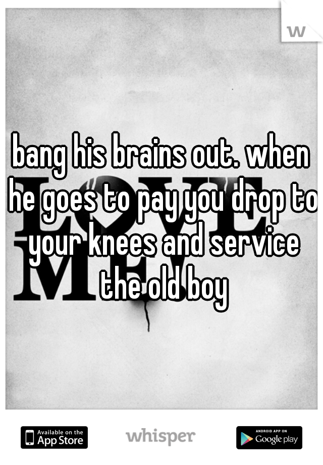 bang his brains out. when he goes to pay you drop to your knees and service the old boy