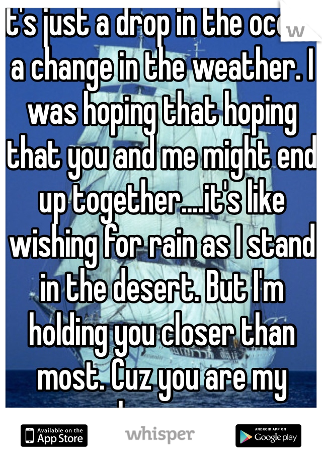 It's just a drop in the ocean, a change in the weather. I was hoping that hoping that you and me might end up together....it's like wishing for rain as I stand in the desert. But I'm holding you closer than most. Cuz you are my heaven.