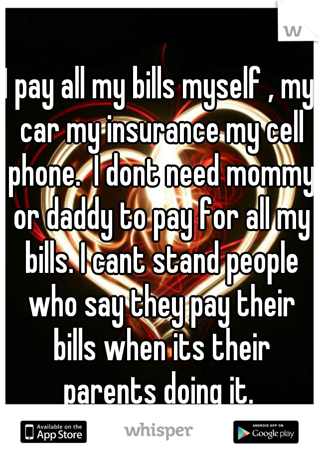 I pay all my bills myself , my car my insurance my cell phone.  I dont need mommy or daddy to pay for all my bills. I cant stand people who say they pay their bills when its their parents doing it. 