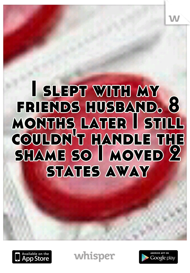 I slept with my friends husband. 8 months later I still couldn't handle the shame so I moved 2 states away