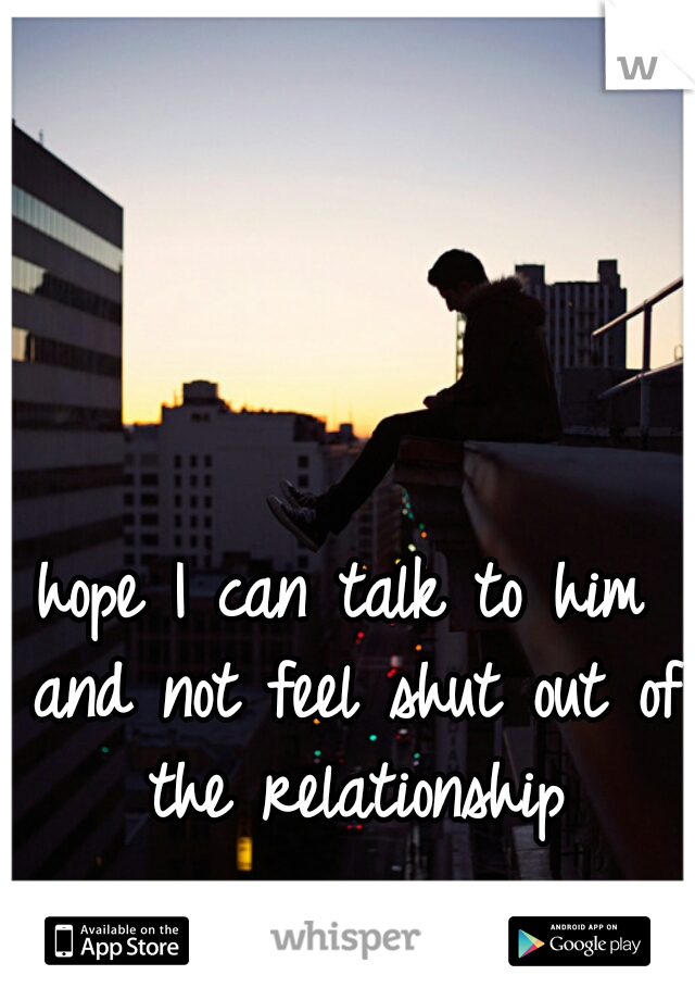 hope I can talk to him and not feel shut out of the relationship