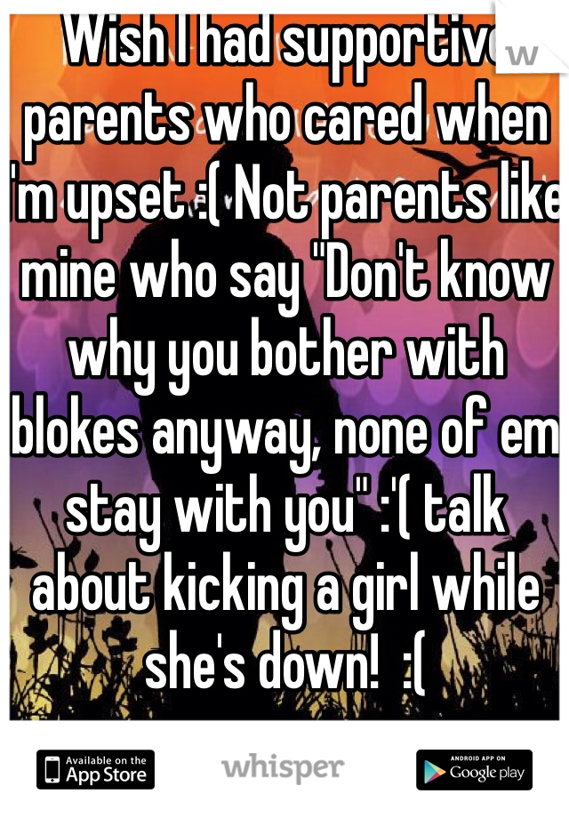 Wish I had supportive parents who cared when I'm upset :( Not parents like mine who say "Don't know why you bother with blokes anyway, none of em stay with you" :'( talk about kicking a girl while she's down!  :(
