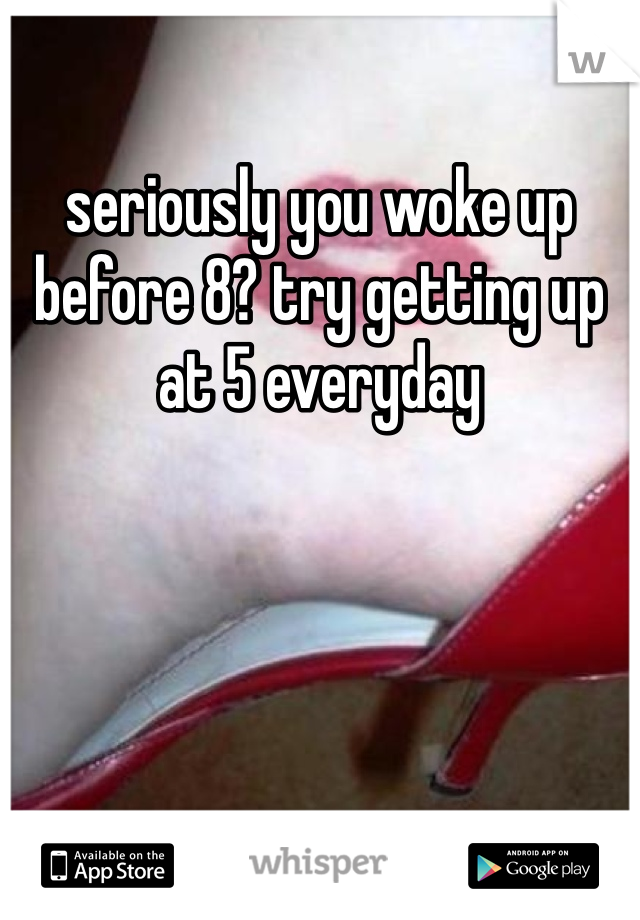 seriously you woke up before 8? try getting up at 5 everyday