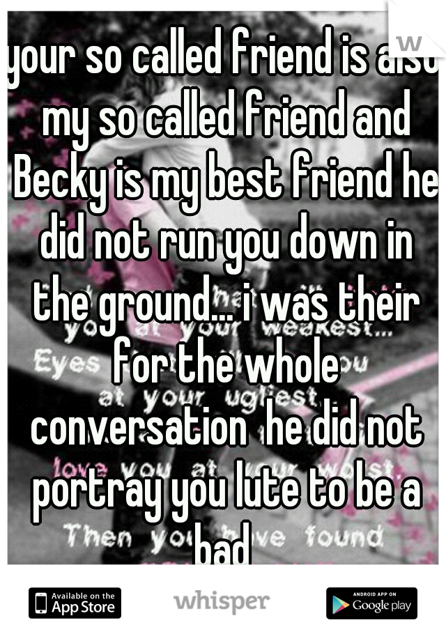 your so called friend is also my so called friend and Becky is my best friend he did not run you down in the ground... i was their for the whole conversation  he did not portray you lute to be a bad 
