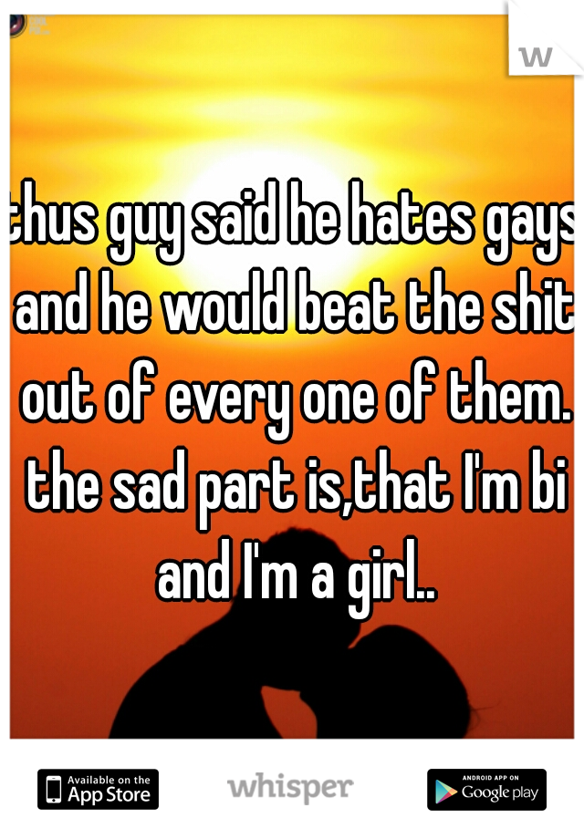thus guy said he hates gays and he would beat the shit out of every one of them. the sad part is,that I'm bi and I'm a girl..