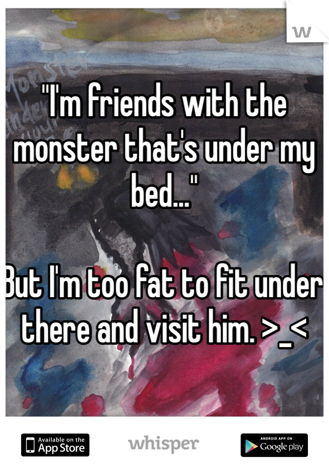 "I'm friends with the monster that's under my bed..."

But I'm too fat to fit under there and visit him. >_<