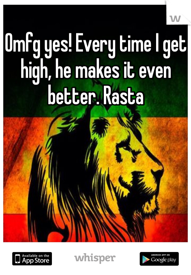 Omfg yes! Every time I get high, he makes it even better. Rasta