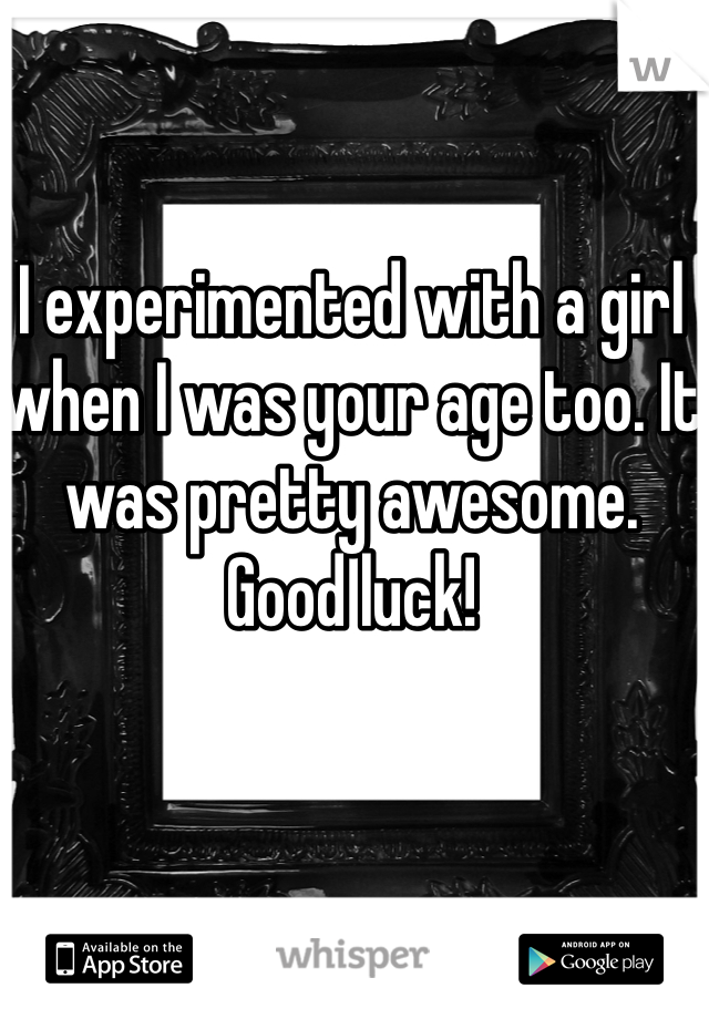 I experimented with a girl when I was your age too. It was pretty awesome. Good luck! 