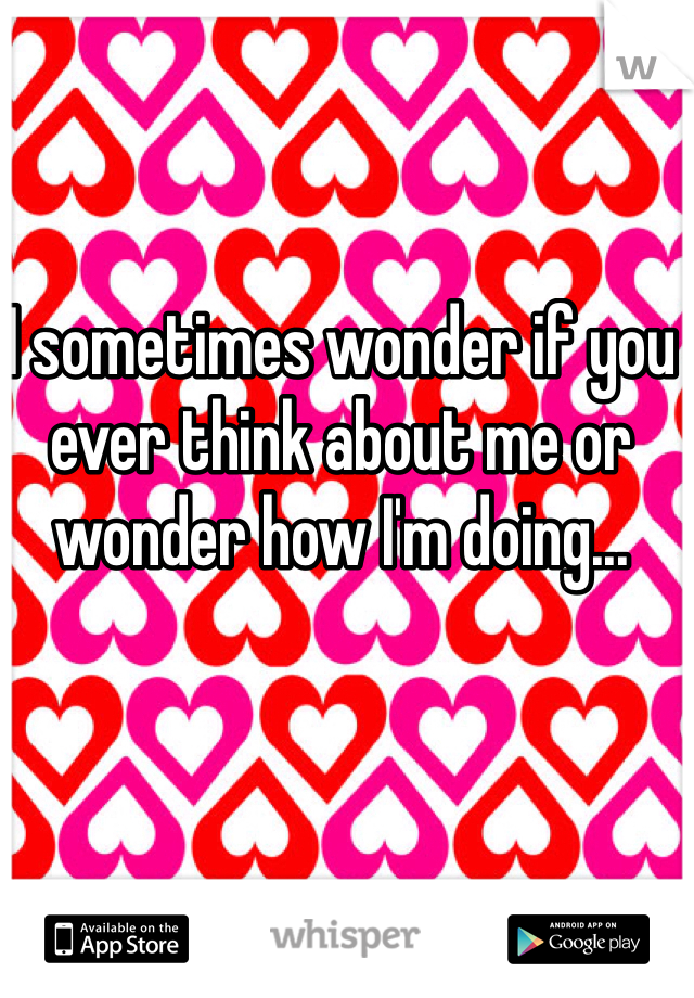 I sometimes wonder if you ever think about me or wonder how I'm doing... 