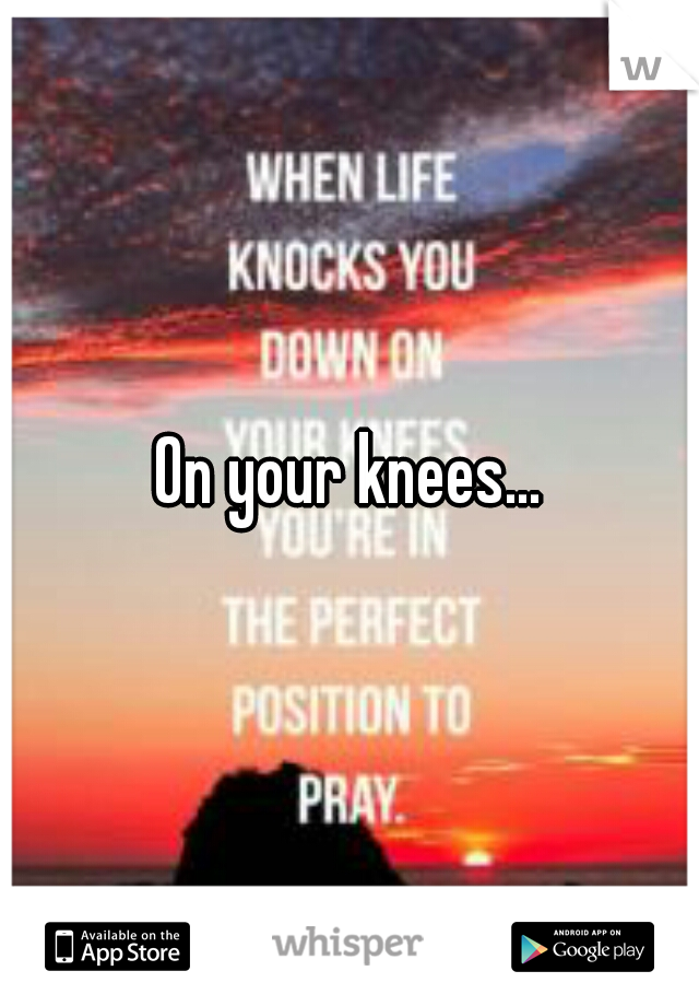 On your knees...