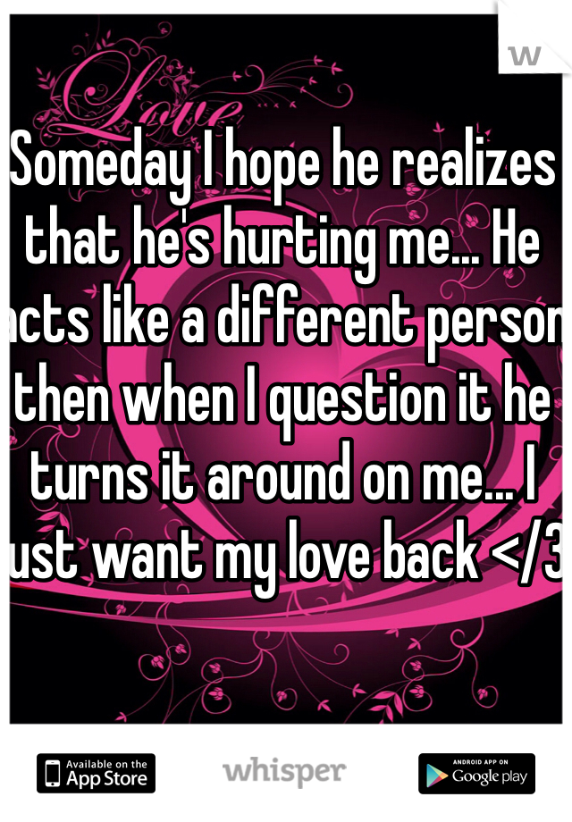 Someday I hope he realizes that he's hurting me... He acts like a different person then when I question it he turns it around on me... I just want my love back </3