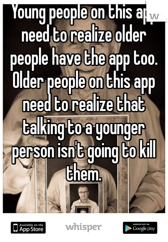 Young people on this app need to realize older people have the app too. Older people on this app need to realize that talking to a younger person isn't going to kill them. 