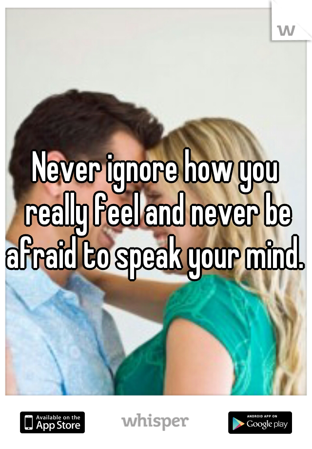 Never ignore how you really feel and never be afraid to speak your mind. 