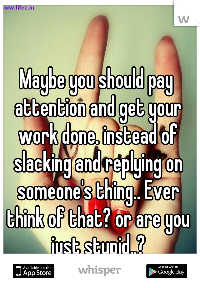 Maybe you should pay attention and get your work done. instead of slacking and replying on someone's thing.. Ever think of that? or are you just stupid..?
