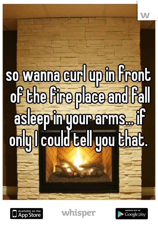 so wanna curl up in front of the fire place and fall asleep in your arms... if only I could tell you that. 