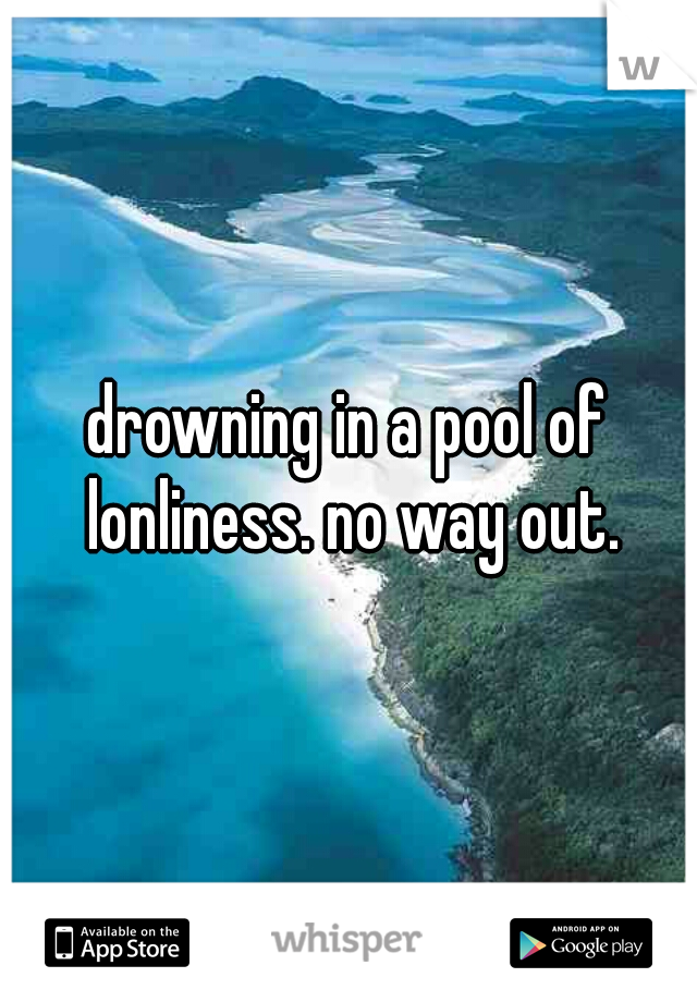 drowning in a pool of lonliness. no way out.