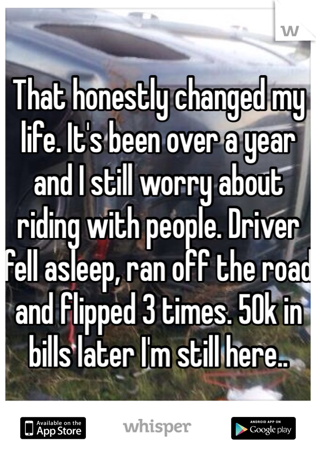 That honestly changed my life. It's been over a year and I still worry about riding with people. Driver fell asleep, ran off the road and flipped 3 times. 50k in bills later I'm still here..