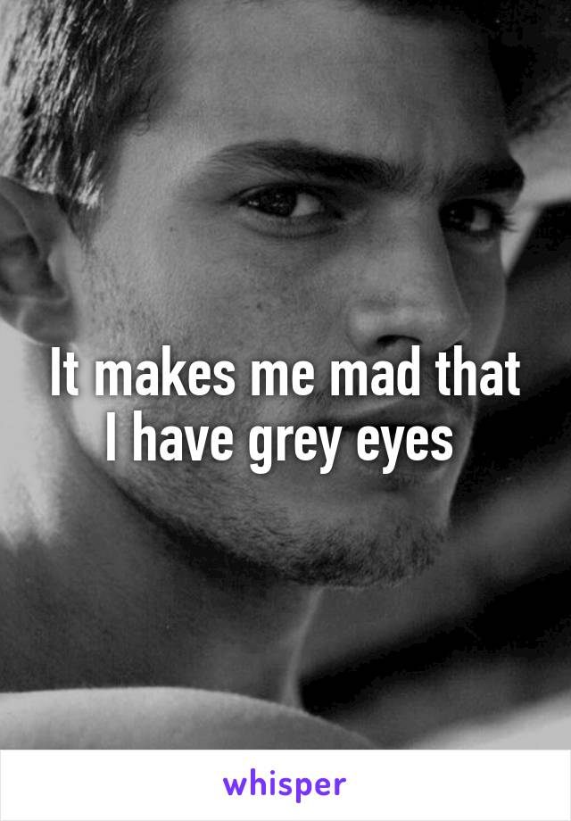 It makes me mad that I have grey eyes 