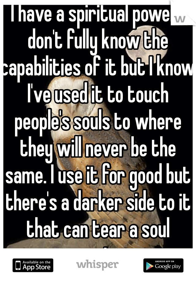  I have a spiritual power. I don't fully know the capabilities of it but I know I've used it to touch people's souls to where they will never be the same. I use it for good but there's a darker side to it that can tear a soul apart....