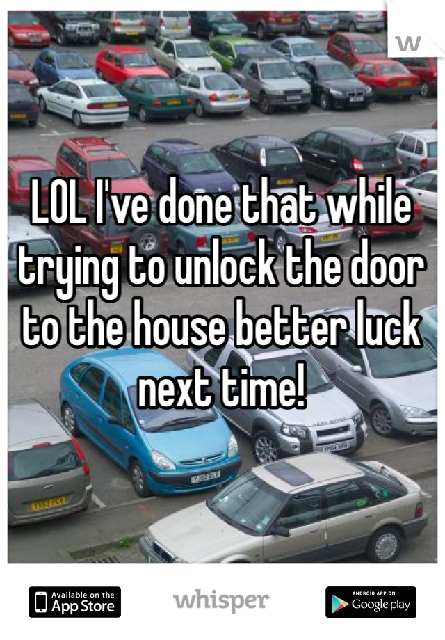 LOL I've done that while trying to unlock the door to the house better luck next time! 