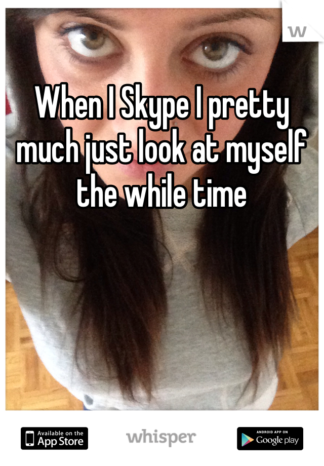 When I Skype I pretty much just look at myself the while time 