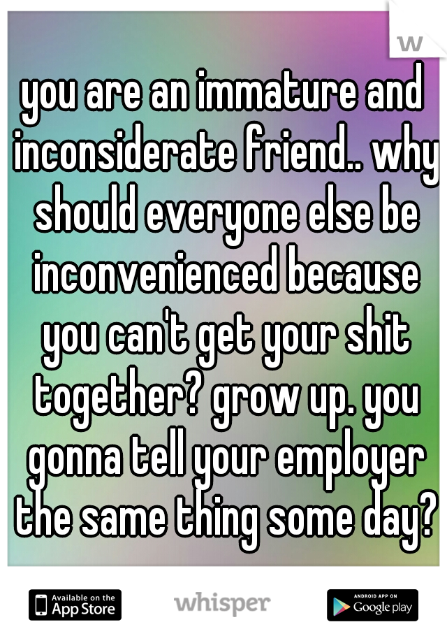 you are an immature and inconsiderate friend.. why should everyone else be inconvenienced because you can't get your shit together? grow up. you gonna tell your employer the same thing some day?