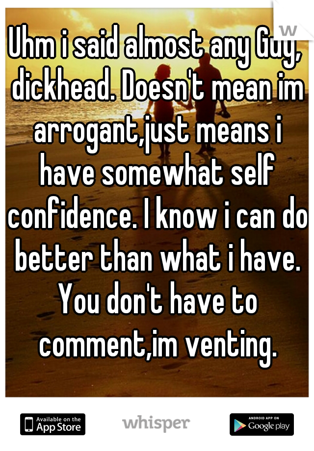 Uhm i said almost any Guy, dickhead. Doesn't mean im arrogant,just means i have somewhat self confidence. I know i can do better than what i have. You don't have to comment,im venting.