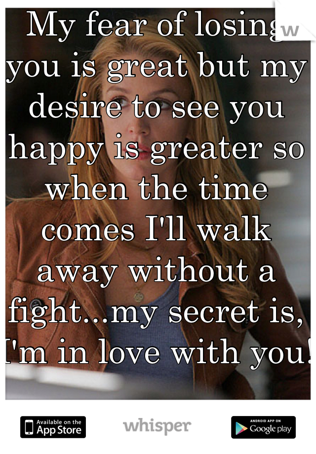 My fear of losing you is great but my desire to see you happy is greater so when the time comes I'll walk away without a fight...my secret is, I'm in love with you!