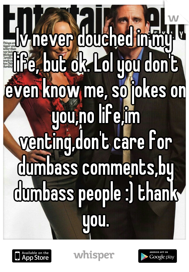 Iv never douched in my life, but ok. Lol you don't even know me, so jokes on you,no life,im venting,don't care for dumbass comments,by dumbass people :) thank you.