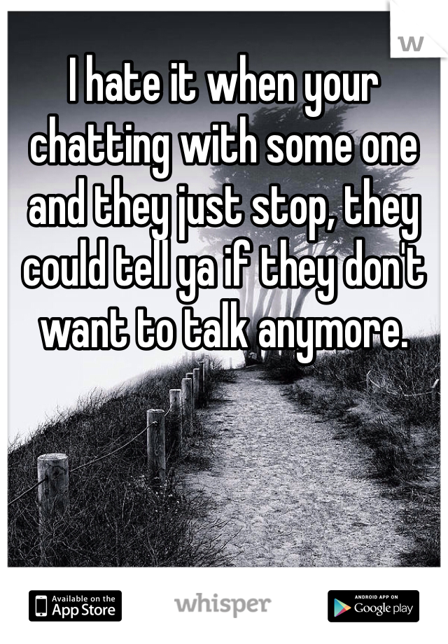 I hate it when your chatting with some one and they just stop, they could tell ya if they don't want to talk anymore.