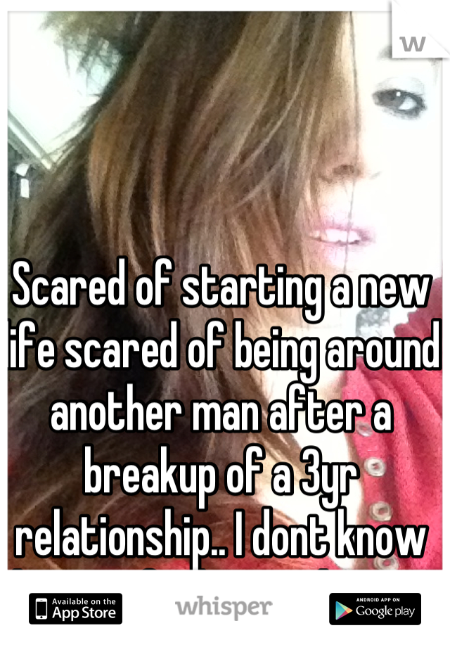 Scared of starting a new life scared of being around another man after a breakup of a 3yr relationship.. I dont know how to feel normal again.
