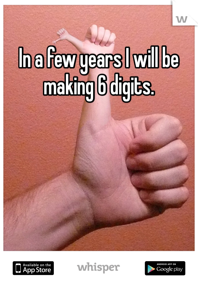 In a few years I will be making 6 digits. 