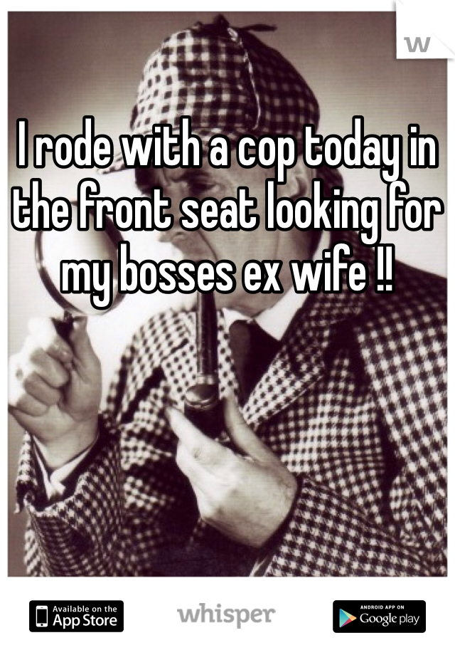 I rode with a cop today in the front seat looking for my bosses ex wife !!