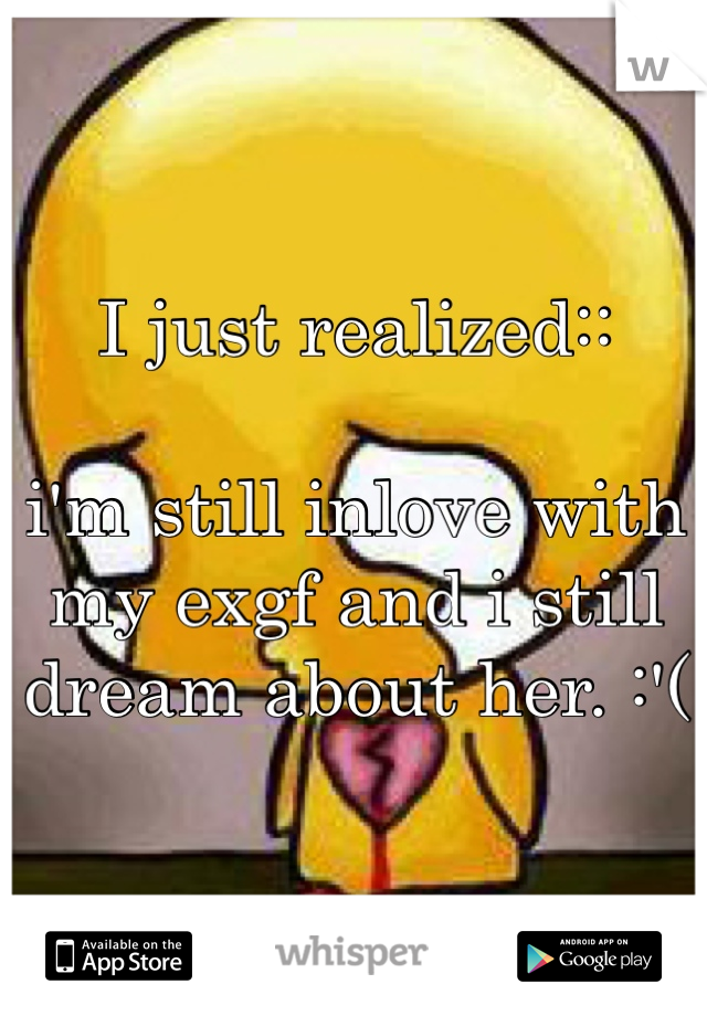 I just realized:: 

i'm still inlove with my exgf and i still dream about her. :'( 