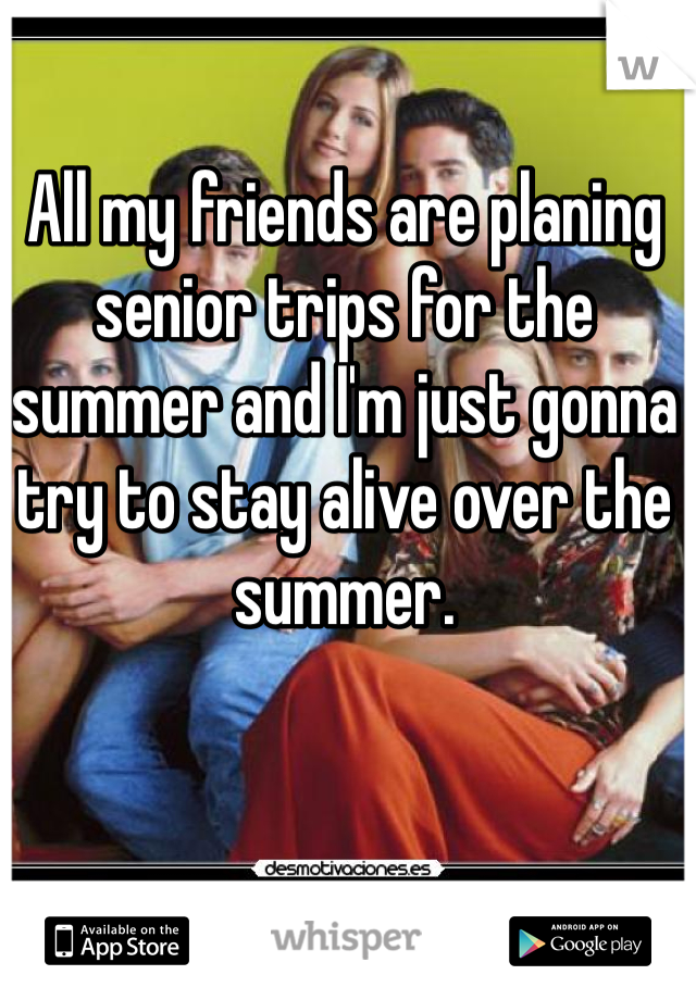 All my friends are planing senior trips for the summer and I'm just gonna try to stay alive over the summer. 