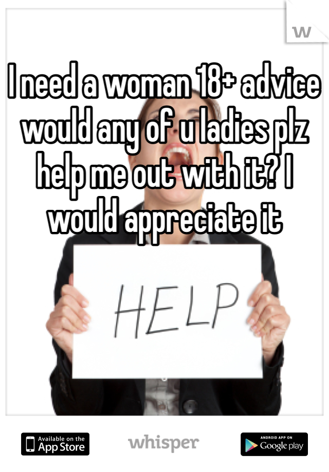 I need a woman 18+ advice would any of u ladies plz help me out with it? I would appreciate it