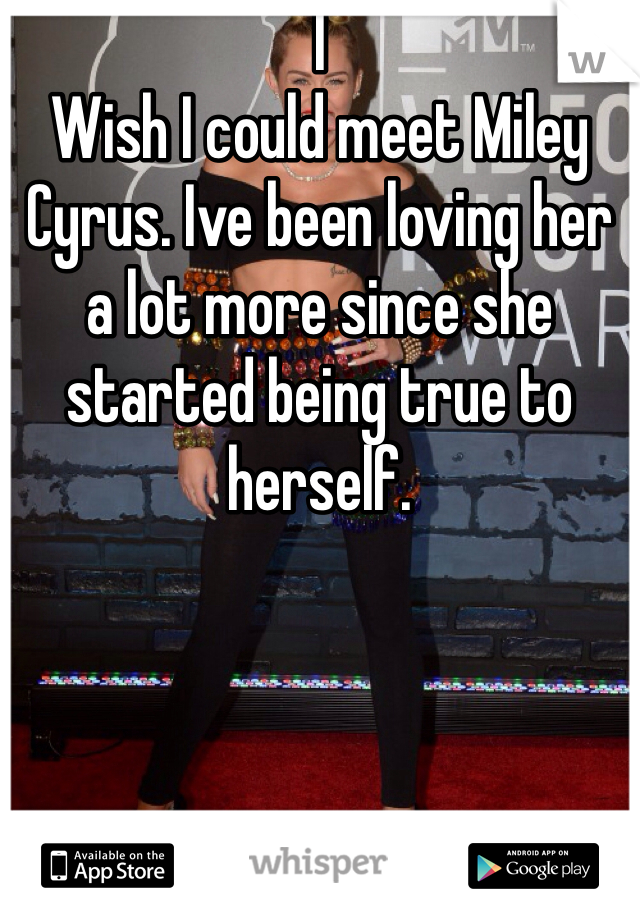 I
Wish I could meet Miley Cyrus. Ive been loving her a lot more since she started being true to herself. 