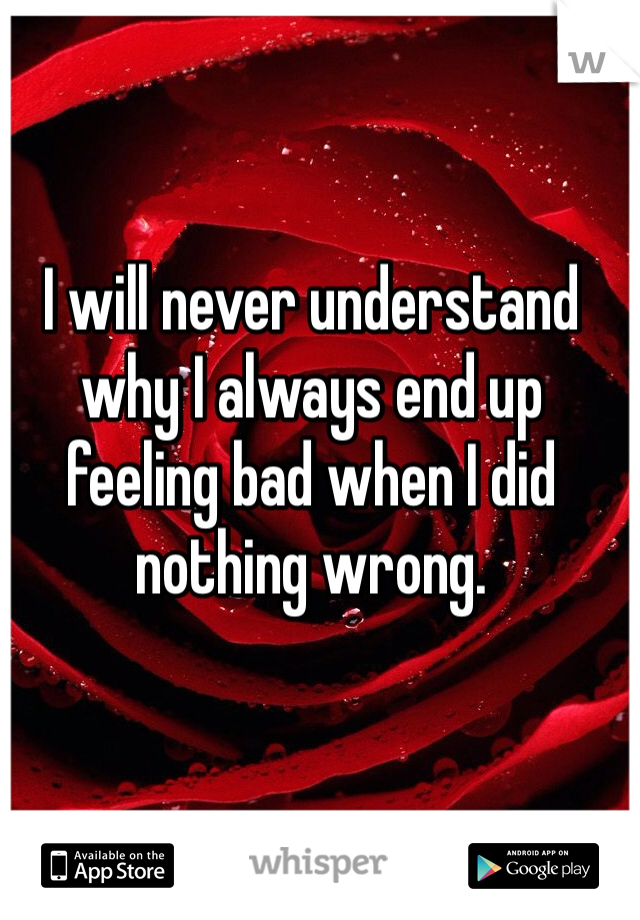 I will never understand why I always end up feeling bad when I did nothing wrong. 
