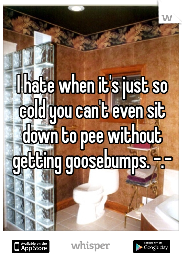 I hate when it's just so cold you can't even sit down to pee without getting goosebumps. -.- 