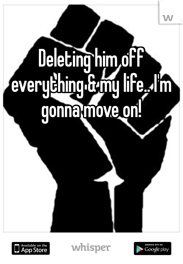 Deleting him off everything & my life.. I'm gonna move on!