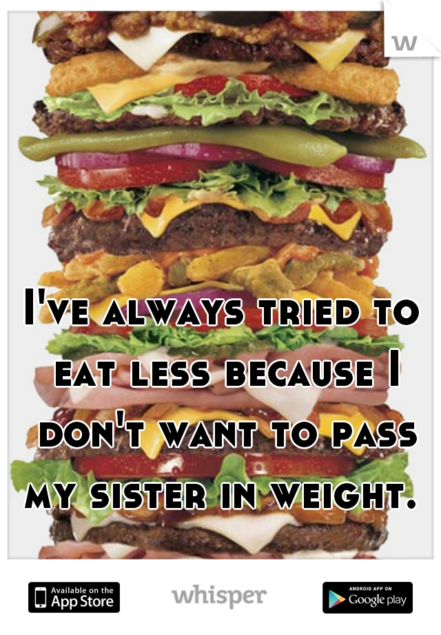 I've always tried to eat less because I don't want to pass my sister in weight. 