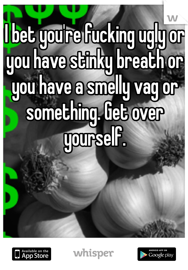 I bet you're fucking ugly or you have stinky breath or you have a smelly vag or something. Get over yourself. 