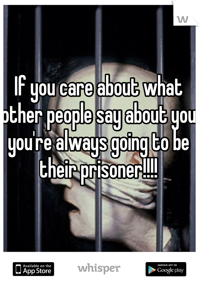 If you care about what other people say about you you're always going to be their prisoner!!!!