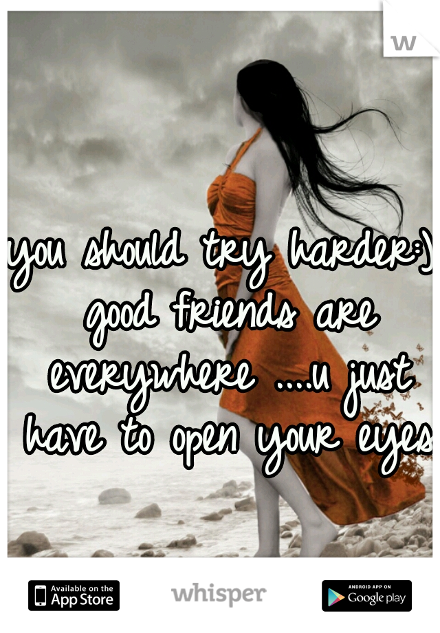 you should try harder:) good friends are everywhere ....u just have to open your eyes